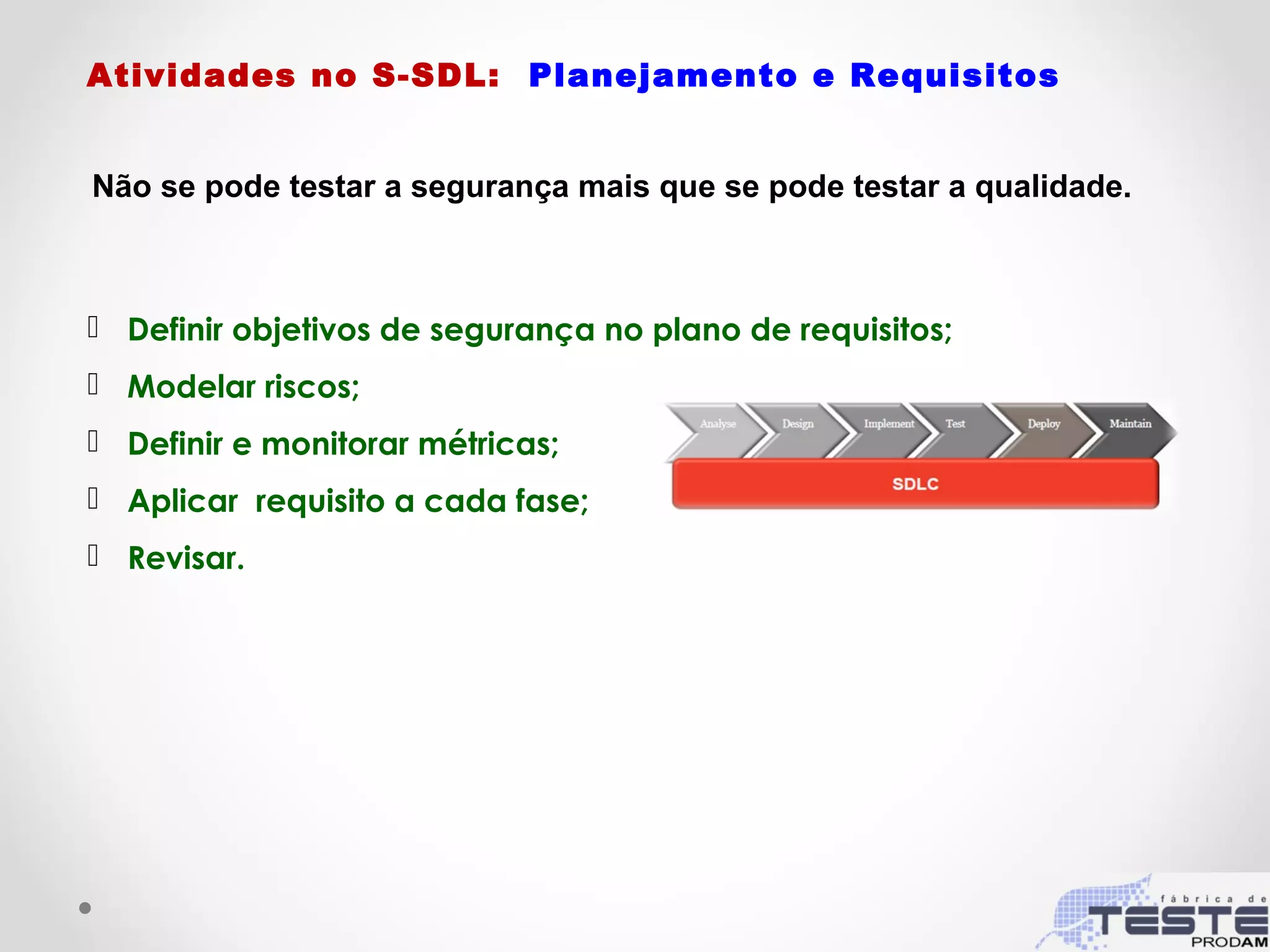 Atividades no S-SDL: Planejamento e Requisitos
 Definir objetivos de segurança no plano de requisitos;
 Modelar riscos;
 Definir e monitorar métricas;
 Aplicar requisito a cada fase;
 Revisar.
Não se pode testar a segurança mais que se pode testar a qualidade.
 