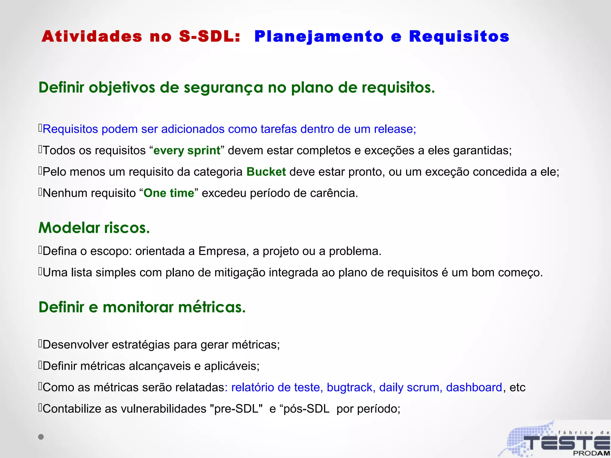Atividades no S-SDL: Planejamento e Requisitos
Definir objetivos de segurança no plano de requisitos.
Requisitos podem ser adicionados como tarefas dentro de um release;
Todos os requisitos “every sprint” devem estar completos e exceções a eles garantidas;
Pelo menos um requisito da categoria Bucket deve estar pronto, ou um exceção concedida a ele;
Nenhum requisito “One time” excedeu período de carência.
Modelar riscos.
Defina o escopo: orientada a Empresa, a projeto ou a problema.
Uma lista simples com plano de mitigação integrada ao plano de requisitos é um bom começo.
Definir e monitorar métricas.
Desenvolver estratégias para gerar métricas;
Definir métricas alcançaveis e aplicáveis;
Como as métricas serão relatadas: relatório de teste, bugtrack, daily scrum, dashboard, etc
Contabilize as vulnerabilidades "pre-SDL" e “pós-SDL por período;
 