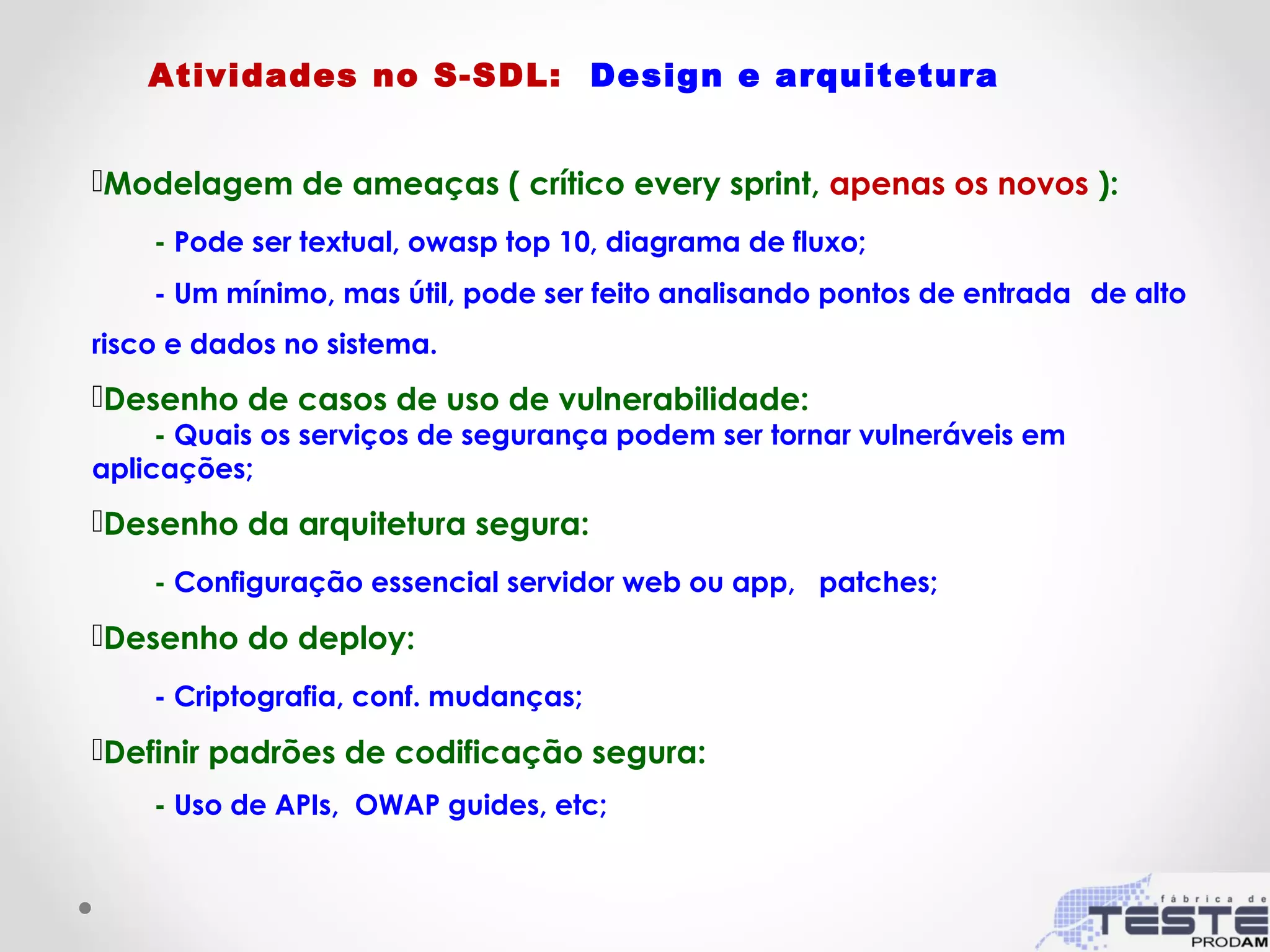 Modelagem de ameaças ( crítico every sprint, apenas os novos ):
- Pode ser textual, owasp top 10, diagrama de fluxo;
- Um mínimo, mas útil, pode ser feito analisando pontos de entrada de alto
risco e dados no sistema.
Desenho de casos de uso de vulnerabilidade:
- Quais os serviços de segurança podem ser tornar vulneráveis em
aplicações;
Desenho da arquitetura segura:
- Configuração essencial servidor web ou app, patches;
Desenho do deploy:
- Criptografia, conf. mudanças;
Definir padrões de codificação segura:
- Uso de APIs, OWAP guides, etc;
Atividades no S-SDL: Design e arquitetura
 