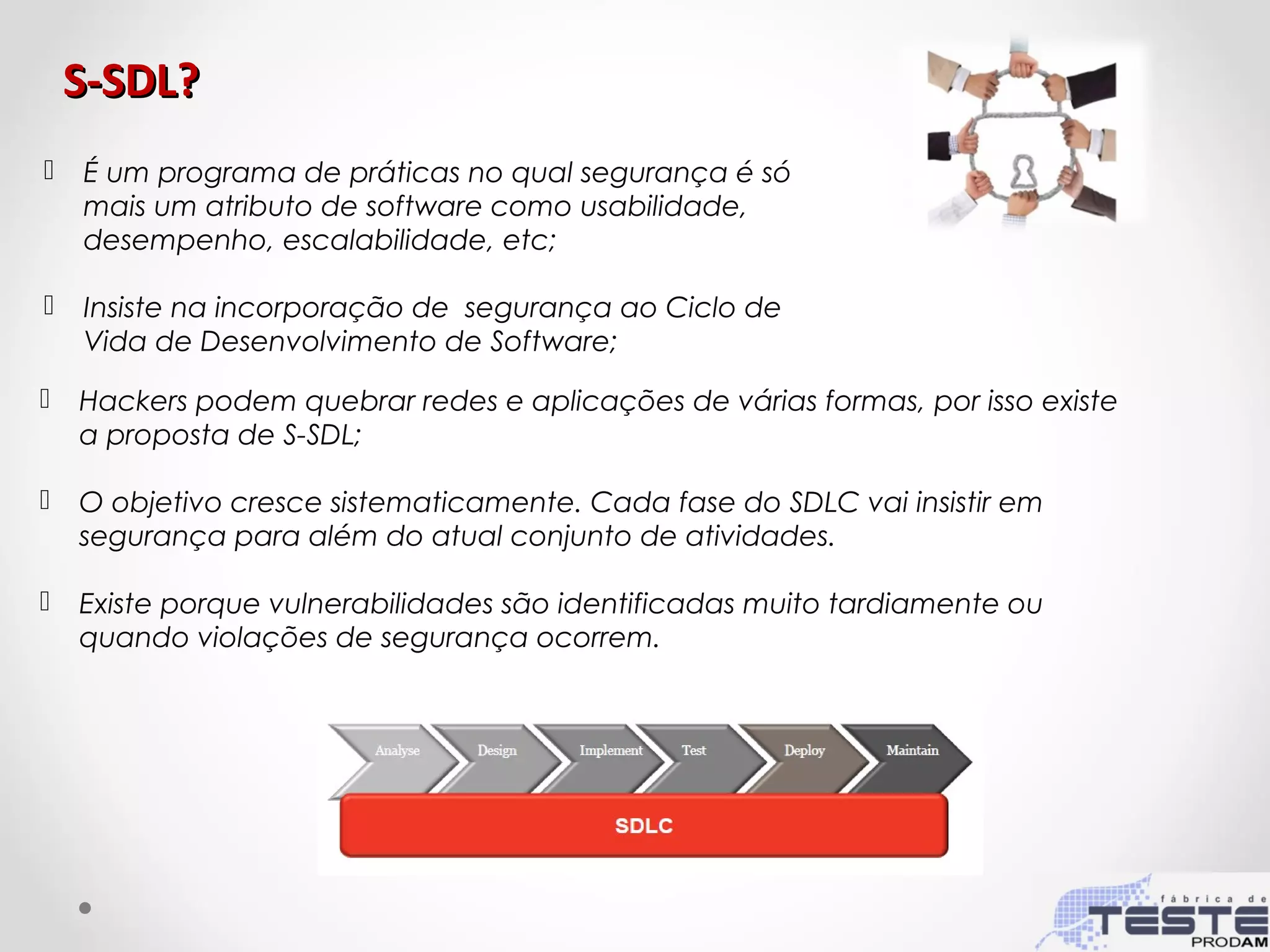 S-SDL?S-SDL?
 É um programa de práticas no qual segurança é só
mais um atributo de software como usabilidade,
desempenho, escalabilidade, etc;
 Insiste na incorporação de segurança ao Ciclo de
Vida de Desenvolvimento de Software;
 Hackers podem quebrar redes e aplicações de várias formas, por isso existe
a proposta de S-SDL;
 O objetivo cresce sistematicamente. Cada fase do SDLC vai insistir em
segurança para além do atual conjunto de atividades.
 Existe porque vulnerabilidades são identificadas muito tardiamente ou
quando violações de segurança ocorrem.
 