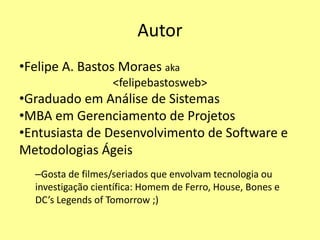 Autor
•Felipe A. Bastos Moraes aka
<felipebastosweb>
•Graduado em Análise de Sistemas
•MBA em Gerenciamento de Projetos
•Entusiasta de Desenvolvimento de Software e
Metodologias Ágeis
–Gosta de filmes/seriados que envolvam tecnologia ou
investigação científica: Homem de Ferro, House, Bones e
DC’s Legends of Tomorrow ;)
 
