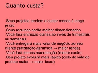 Quanto custa?
Seus projetos tendem a custar menos à longo
prazo
Seus recursos serão melhor dimensionados
Você fará entregas diárias ao invés de trimestrais
ou semanais
Você entregará mais valor de negócio ao seu
cliente (satisfação garantida → maior renda)
Você fará menos manutenção (menor custo)
Seu projeto evoluirá mais rápido (ciclo de vida do
produto maior → maior lucro)
 