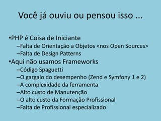 •PHP é Coisa de Iniciante
–Falta de Orientação a Objetos <nos Open Sources>
–Falta de Design Patterns
•Aqui não usamos Frameworks
–Código Spaguetti
–O gargalo do desempenho (Zend e Symfony 1 e 2)
–A complexidade da ferramenta
–Alto custo de Manutenção
–O alto custo da Formação Profissional
–Falta de Profissional especializado
Você já ouviu ou pensou isso ...
 