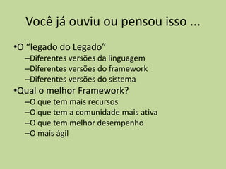 Você já ouviu ou pensou isso ...
•O “legado do Legado”
–Diferentes versões da linguagem
–Diferentes versões do framework
–Diferentes versões do sistema
•Qual o melhor Framework?
–O que tem mais recursos
–O que tem a comunidade mais ativa
–O que tem melhor desempenho
–O mais ágil
 