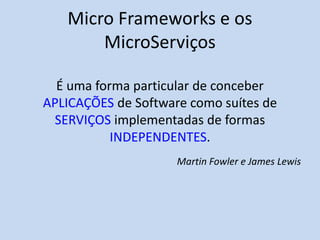 Micro Frameworks e os
MicroServiços
É uma forma particular de conceber
APLICAÇÕES de Software como suítes de
SERVIÇOS implementadas de formas
INDEPENDENTES.
Martin Fowler e James Lewis
 