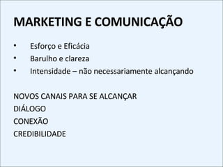 MARKETING E COMUNICAÇÃO Esforço e Eficácia Barulho e clareza Intensidade – não necessariamente alcançando NOVOS CANAIS PARA SE ALCANÇAR DIÁLOGO CONEXÃO CREDIBILIDADE 