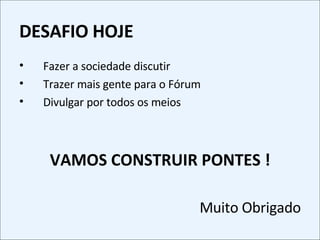 DESAFIO HOJE Fazer a sociedade discutir Trazer mais gente para o Fórum Divulgar por todos os meios VAMOS CONSTRUIR PONTES ! Muito Obrigado 