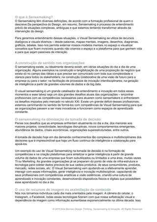 O que é Sensemaking?
O Sensemaking têm diversas definições, de acordo com a formação profissional de quem o
descreve.Da perspectiva do Design, em resumo, Sensemaking é processo de entendimento
prévio de situações complexas, ambíguas e que estamos tentando transformar através da
intervenção do design.
Para gerarmos entendimento dessas situações, o Visual Sensemaking se utiliza de recursos
dialógicos e visuais diversos – desde palavras, mapas mentais, imagens, desenhos, diagramas,
gráficos, tabelas. Isso nos permite externar nossos modelos mentais no espaço e visualizar
conceitos que ficam invisíveis quando não criamos o espaço e a plataforma para que ganhem vida
e para que sejam passíveis de interação.
A construção de sentido nas organizações
O sensemaking existe, ou idealmente deveria existir, em várias situações do dia a dia de uma
organização. Alguns exemplos:na construção e tangibilização de uma proposição de negócio que
exista só no campo das idéias e que precise ser comunicado com toda sua complexidade e
clareza para todos os stakeholders; na construção colaborativa de uma visão de futuro para a
empresa ou para o setor; na facilitação de processos de inovação interdisciplinares; na geração
de inteligência a partir de grandes volumes de dados e de big data.
O visual sensemaking é um grande catalisador de entendimento e inovação em todos esses
momentos e esse talvez seja um dos grandes desafios atuais das organizações – encontrar
profissionais com as competências necessárias para atuarem como sensemakers e enfrentarem
os desafios impostos pelo mercado no século XXI. Existe um grande déficit desses profissionais;
estamos caminhando no sentido de formá-los com competências de Visual Sensemaking para que
as organizações passem a ser mais inovadoras e funcionem como espaços de aprendizado
constante.
O sensemaking na otimização da tomada de decisão
Pense nos desafios que as empresas enfrentam atualmente no dia a dia, dos menores aos
maiores projetos: conectividade, tecnologias disruptivas, novos comportamentos emergentes,
abundância de dados, crises econômicas, organizações superestruturadas, entre outros.
A tomada de decisão hoje em dia demanda conhecimentos tão complexos e multidisciplinares dos
decisores que é imprescindível que haja um fluxo contínuo de inteligência e colaboração para
apoiá-los.
Um exemplo do uso de Visual Sensemaking na tomada de decisão é na formação de
competências e na criação plataformas para sintetizar e gerar inteligência à partir de grande
volume de dados de uma empresa que ficam subutilizados ou limitados a uma área, muitas vezes
TI ou Marketing. As grandes organizações já se preparam do ponto de vista de infra-estrutura e
tecnologia para coletar dados precisos de sua cadeia produtiva, de seus consumidores, produtos,
mercado, redes sociais, etc. O Visual Sensemaking vem ajudando-as a efetivamente aprender,
interagir com essas informações, gerar inteligência e inovação multidisciplinar, capacitando de
seus profissionais com competências analíticas e visão sistêmicas, criando uma cultura de
aprendizado e inovação constantes, desenvolvendo dispositivos físicos e digitais que possibilitem
esse aprendizado no dia a dia.
O uso de recursos de imagem na assimilação de conteúdo
Nós nos tornamos indivíduos cada dia mais orientados pela imagem. A câmera do celular, o
Instagram, o Facebook, todas essas tecnologias fizeram com que nossa sofisticação visual e
dependência da imagem como informação aumentasse exponencialmente na última década. Isso
www.anabarroso.com © 2015 Ana Barroso Design Thinking & Inovação. All Rights Reserved
 