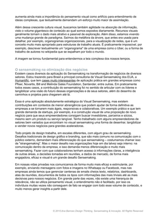 aumenta ainda mais a importância do pensamento visual como artifício para entendimento de
ideias complexas, que textualmente demandam um esforço muito maior de assimilação.
Além dessa crescente cultura visual, buscamos também agilidade na absorção de informação,
visto o volume gigantesco de conteúdo ao qual somos expostos diariamente. Recursos visuais
geralmente tornam o dado mais atrativo e passível de exploração. Além disso, estamos vivendo
uma mudança grande de paradigma. Saímos da metáfora da árvore, que antes era usada para
detalhar, por exemplo, organogramas organizacionais, para a visualização de redes, que é um
conceito muito mais apropriado para estruturas de trabalho atuais. É praticamente impossível, por
exemplo, descrever textualmente um “organograma" de uma empresa como o Uber, ou a forma de
trabalho de autores no wikipedia que se espalham por todo o mundo.
A imagem se tornou fundamental para entendermos a teia complexa dos nossos tempos.
O sensemaking na otimização dos negócios
Existem casos diversos da aplicação do Sensemaking na transformação de negócios de diversos
setores. Estou trazendo para Brasil a principal consultoria de Visual Sensemaking dos EUA, a
Humantific, que tem cases muito interessantes de aplicação prática em grandes empresas como
Pfiser, Novartis, Bill and Melinda Gates Foundation, Santander, entre outras. Em praticamente
todos esses casos, a contribuição do sensemaking foi no sentido de articular com os líderes e
tangibilizar uma visão do futuro dessas organizações e de seus setores, além do desenho de
caminhos e projetos para chegarem até lá.
Essa é uma aplicação absolutamente estratégica do Visual Sensemaking, mas existem
contribuições em contextos de menor abrangência que podem ajudar de forma definitiva as
empresas a se tornarem mais ágeis, responsivas e colaborativas. Um exemplo prático e que tem
grande demanda de startups, por exemplo, é a construção visual de uma proposição de novo
negócio para que seus empreendedores consigam buscar investidores, parceiros e sócios,
mesmo sem um produto ou serviço tangível. Tenho trabalhado com alguns empreendedores de
setores bem variados que encontram no visual sensemaking uma forma de desenhar, tangibilizar
e vender novos negócios para grandes aceleradoras.
Todo projeto de design trabalha, em escalas diferentes, com algum grau de sensemaking.
Desafios tradicionais de design gráfico e branding, que são mais comuns na comunicação com o
público externo, demandam mais diferenciação do que sensemaking – costumamos chamar isso
de "strangemaking". Mas o maior desafio nas organizações hoje em dia talvez seja interno: na
comunicação dentro da empresa, e isso demanda menos diferenciação e muito mais
sensemaking. Fazer com que colaboradores tenham acesso à informações claras, a inteligência
de outras áreas, a decisões tomadas em reuniões, a dados de mercado, de forma mais
engajadora, eficaz e visual é um grande desafio Sensemaking.
Em nossas vidas privadas nos comunicamos de forma muito mais eficaz e estimulante, por
exemplo, enviando mensagens com fotos e imagens no Whatsapp ou Facebook, mas nas
empresas ainda temos que gerenciar centenas de emails cheios texto, relatórios, dashboards,
atas de reuniões, documentos de todos os tipos com informações das mais triviais até as mais
decisivas para nossos negócios. Em grande parte das vezes, não existe uma hierarquia de
relevância, não se utiliza pensamento visual, o entendimento não é facilitado, por isso os
indivíduos muitas vezes não conseguem de fato se engajar com todo esse volume de conteúdo, e
muito menos gerar insights a partir dele.
www.anabarroso.com © 2015 Ana Barroso Design Thinking & Inovação. All Rights Reserved
 