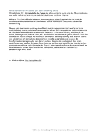 Uma demanda crescente por sensemaking skills
O relatório de 2011 do Institute for the Future cita o Sensemaking como uma das 10 competências
que serão mais importante no mercado de trabalho nos próximos 10 anos.
O Fórum Econômico Mundial esse ano tem uma agenda específica para tratar da inovação
colaborativa como ferramenta de crescimento, e onde há inovação colaborativa deve haver
sensemaking.
Quanto mais avançamos no campo tecnológico, quanto mais precisarmos trabalhar de forma
multidisciplinar, quanto mais desafios complexos o século XXI nos apresentar, mais precisaremos
de competências relacionadas a construção de sentido, como visual thinking, visualização de
dados, modelagem de visão de futuro, etc. As disciplinas tradicionais de gestão não dão conta dos
desafios dos nossos tempos. Até mesmo as ferramentas de design thinking e os diversos canvas
que são comuns em consultorias desse campo, não são apropriadas para cenários de
transformação organizacional e para darem conta de desafios da escala social. Elas foram
desenhadas para a esfera do design de produtos, de serviços e de experiências, que demandam
menos sensemaking e mais diferenciação. Quando falamos em transformação organizacional, as
ferramentas são outras, o processo é mais participativo, deliberativo e a demanda por
sensemaking é muito maior.
- - Matéria original: http://goo.gl/AArd9C
www.anabarroso.com © 2015 Ana Barroso Design Thinking & Inovação. All Rights Reserved
 