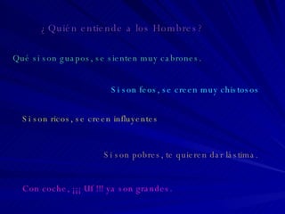 ¿Quién entiende a los Hombres? Qué si son guapos, se sienten muy cabrones. Si son feos, se creen muy chistosos Si son ricos, se creen influyentes Si son pobres, te quieren dar lástima. Con coche, ¡¡¡ Uf !!! ya son grandes. 