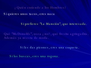 Si quieres unos tacos, eres naca Si prefieres "La Mansión", que interesada. Qué "McDonalds", osea ¿no?, qué fresita agringadita.  Además ya ni esta de moda. Si les das picones, eres una coqueta. Si los buscas, eres una rogona. ¿Quién entiende a los Hombres? 