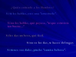 Si tú les hablas, eres una "arrastrada". Si no les hablas, qué payasa, "ni que estuviera  tan buena..." Si les das un beso, qué fácil. Si no se los das, te haces del rogar. Si tienes voz dulce, pinche "sumisa babosa". ¿Quién entiende a los Hombres? 