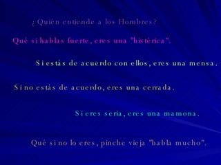 Qué si hablas fuerte, eres una "histérica". Si estás de acuerdo con ellos, eres una mensa. Si no estás de acuerdo, eres una cerrada. Si eres seria, eres una mamona. Qué si no lo eres, pinche vieja "habla mucho". ¿Quién entiende a los Hombres? 