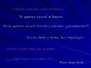 Te quieres casar? te huyen. No te quieres casar? Frívola y además ¡¡¡marimacha!!! Si eres linda y tierna, los empalagas Si eres seca y fría, los asustas. ¿¿¿¿Qué hacer con ellos????....  Pues muy fácil: ¿Quién entiende a los Hombres? 