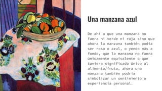 Una manzana azul
De ahí a que una manzana no
fuera ni verde ni roja sino que
ahora la manzana también podía
ser rosa o azul, o yendo más a
fondo, que la manzana no fuera
únicamente equivalente o que
tuviera significado único al
alimento/fruta, ahora una
manzana también podría
simbolizar un sentimiento o
experiencia personal.
 