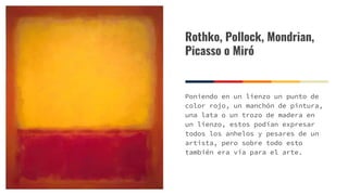 Rothko, Pollock, Mondrian,
Picasso o Miró
Poniendo en un lienzo un punto de
color rojo, un manchón de pintura,
una lata o un trozo de madera en
un lienzo, estos podían expresar
todos los anhelos y pesares de un
artista, pero sobre todo esto
también era vía para el arte.
 