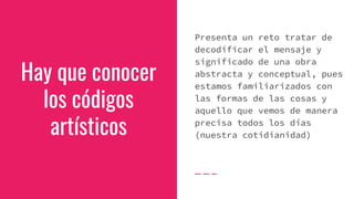 Hay que conocer
los códigos
artísticos
Presenta un reto tratar de
decodificar el mensaje y
significado de una obra
abstracta y conceptual, pues
estamos familiarizados con
las formas de las cosas y
aquello que vemos de manera
precisa todos los días
(nuestra cotidianidad)
 