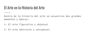 El Arte en la Historia del Arte
Dentro de la historia del arte se encuentran dos grandes
momentos y épocas:
1- El arte figurativo y objetual
2- El arte abstracto y conceptual.
 