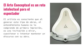 El Arte Conceptual es un reto
intelectual para el
espectador
El artista es consciente que al
generar este tipo de obras, el
entendimiento humano no lo
comprende de primera impresión,
es una invitación a mirar,
cuestionar e intentar mantener un
discurso con su obra.
 