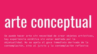 arte conceptual
Se puede hacer arte sin necesidad de crear objetos artísticos,
hay experiencia estética sin estar mediada por la
objetualidad. No se apela al goce inmediato derivado de la
contemplación, sino al juicio y la contemplación reflexiva
 