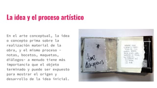 La idea y el proceso artístico
En el arte conceptual, la idea
o concepto prima sobre la
realización material de la
obra, y el mismo proceso -
notas, bocetos, maquetas,
diálogos- a menudo tiene más
importancia que el objeto
terminado y puede ser expuesto
para mostrar el origen y
desarrollo de la idea inicial.
 