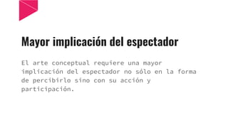 Mayor implicación del espectador
El arte conceptual requiere una mayor
implicación del espectador no sólo en la forma
de percibirlo sino con su acción y
participación.
 