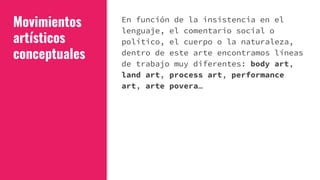 Movimientos
artísticos
conceptuales
En función de la insistencia en el
lenguaje, el comentario social o
político, el cuerpo o la naturaleza,
dentro de este arte encontramos líneas
de trabajo muy diferentes: body art,
land art, process art, performance
art, arte povera…
 