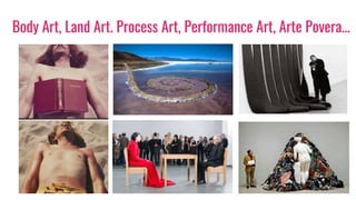 Body Art, Land Art. Process Art, Performance Art, Arte Povera…
 