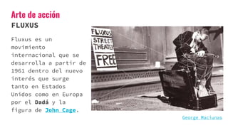 Arte de acción
FLUXUS
Fluxus es un
movimiento
internacional que se
desarrolla a partir de
1961 dentro del nuevo
interés que surge
tanto en Estados
Unidos como en Europa
por el Dadá y la
figura de John Cage.
George Maciunas
 