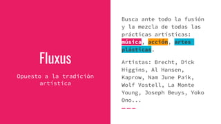 Fluxus
Opuesto a la tradición
artística
Busca ante todo la fusión
y la mezcla de todas las
prácticas artísticas:
música, acción, artes
plásticas.
Artistas: Brecht, Dick
Higgins, Al Hansen,
Kaprow, Nam June Paik,
Wolf Vostell, La Monte
Young, Joseph Beuys, Yoko
Ono...
 