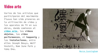 Video arte
Varios de los artistas que
participaron del movimento
Fluxus han sido pioneros en
la utilización de video y
los aparatos de TV en sus
obras, dando comienzo al
video arte, los videos
objetos, las video
performances, el happenig y
las instalaciones, entre
ellos Joseph Beuys, Wolf
Vostell, Nam June Paik y
Yoko Ono.
Merce Cunningham
 
