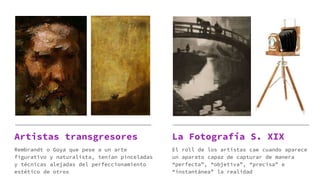Artistas transgresores
Rembrandt o Goya que pese a un arte
figurativo y naturalista, tenían pinceladas
y técnicas alejadas del perfeccionamiento
estético de otros
La Fotografía S. XIX
El roll de los artistas cae cuando aparece
un aparato capaz de capturar de manera
“perfecta”, “objetiva”, “precisa” e
“instantánea” la realidad
 