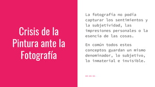 Crisis de la
Pintura ante la
Fotografía
La fotografía no podía
capturar los sentimientos y
la subjetividad, las
impresiones personales o la
esencia de las cosas.
En común todos estos
conceptos guardan un mismo
denominador, lo subjetivo,
lo inmaterial e invisible.
 
