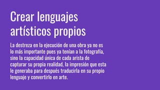 Crear lenguajes
artísticos propios
La destreza en la ejecución de una obra ya no es
lo más importante pues ya tenían a la fotografía,
sino la capacidad única de cada arista de
capturar su propia realidad, la impresión que esta
le generaba para después traducirla en su propio
lenguaje y convertirlo en arte.
 