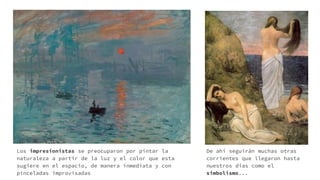 Los impresionistas se preocuparon por pintar la
naturaleza a partir de la luz y el color que esta
sugiere en el espacio, de manera inmediata y con
pinceladas improvisadas
De ahí seguirán muchas otras
corrientes que llegaron hasta
nuestros días como el
simbolismo...
 