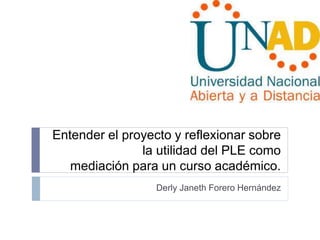 Entender el proyecto y reflexionar sobre 
la utilidad del PLE como 
mediación para un curso académico. 
Derly Janeth Forero Hernández 
 