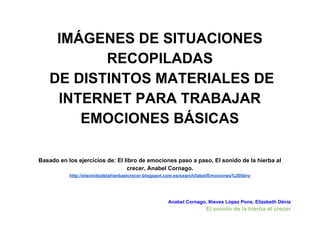 IMÁGENES DE SITUACIONES 
RECOPILADAS 
DE DISTINTOS MATERIALES DE 
INTERNET PARA TRABAJAR 
EMOCIONES BÁSICAS 
Basado en los ejercicios de: El libro de emociones paso a paso, El sonido de la hierba al 
crecer, Anabel Cornago. 
http://elsonidodelahierbaelcrecer.blogspot.com.es/search/label/Emociones%20libro 
Anabel Cornago, Nieves López Pons, Elizabeth Déniz 
El sonido de la hierba al crecer 
 