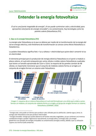 Javier TRESPALACIOS
ETO - Entender la energía fotovoltaica - V01.docx
Une organisation Suisse
ETOEnergía para Todos
Capitulo:Entenderlaenergíafotovoltaica
1
Entender la energía fotovoltaica
El sol es una fuente inagotable de energía1
, él nos puede suministrar calor y electricidad; para
aprovechar esta fuente de energía renovable2
y no contaminante, hay tecnologías como los
paneles solares fotovoltaicos (FV).
1. Que es la energía fotovoltaica (FV)
La energía solar fotovoltaica es la que se obtiene por medio de la transformación de la energía del
sol en energía eléctrica, este fenómeno de transformación se conoce como efecto fotovoltaico o
fotoeléctrico.
La palabra fotovoltaica significa foto = luz y voltaica = electricidad que quiere decir convertir la luz
en electricidad.
El elemento principal para la producción de energía eléctrica fotovoltaica es el panel o modulo o
placas solares, el cual está compuesto por varias células o celdas solares fotovoltaicas cuadradas
que tienen un tamaño aproximado de 12cm x 12cm; la mayoría de los paneles constan de 48
células; es importante mencionar que el conjunto de módulos solares forma un arreglo y el
conjunto de arreglos forman un sistema solar fotovoltaico.
Imagen 1: esquema de un sistema fotovoltaico el cual está formado por una célula que unidas a varias
forman un módulo y el conjunto de módulos forma un arreglo y el grupo de arreglos forman un sistema
fotovoltaico (CEMAER, 2010)
1 Energía solar: esta puede ser térmica para producir calor utilizado para la calefacción, calentar agua y otros; la
energía solar fotovoltaica sirve para producir electricidad.
2 Energía renovable: energía que puede obtenerse de fuentes naturales inagotables, ya que contienen una inmensa
cantidad de energía o pueden regenerarse naturalmente; la energía eólica, la energía solar y la energía
geotérmica son ejemplos de energías renovables no contaminantes (energías verdes), debido a que su utilización
supone una mínima huella ambiental.
 