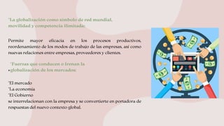 Permite mayor eficacia en los procesos productivos,
reordenamiento de los modos de trabajo de las empresas, así como
nuevas relaciones entre empresas, proveedores y clientes.
*
*El mercado
*La economía
*El Gobierno
se interrelacionan con la empresa y se convertierte en portadora de
respuestas del nuevo contexto global.
*La globalización como símbolo de red mundial,
movilidad y competencia ilimitada:
.
*Fuerzas que conducen o frenan la 

globalización de los mercados:
 