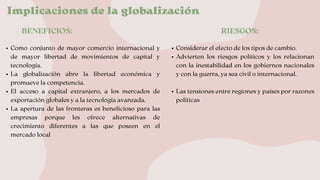 Implicaciones de la globalización
BENEFICIOS: RIESGOS:
Como conjunto de mayor comercio internacional y
de mayor libertad de movimientos de capital y
tecnología.
La globalización abre la libertad económica y
promueve la competencia.
El acceso a capital extranjero, a los mercados de
exportación globales y a la tecnología avanzada.
La apertura de las fronteras es beneficioso para las
empresas porque les ofrece alternativas de
crecimiento diferentes a las que poseen en el
mercado local
Considerar el efecto de los tipos de cambio.
Advierten los riesgos políticos y los relacionan
con la inestabilidad en los gobiernos nacionales
y con la guerra, ya sea civil o internacional.
Las tensiones entre regiones y países por razones
políticas
 