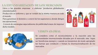 LA ESTANDARIZACION DE LOS MERCADOS
Lleva a las grandes empresas a elaborar “productos globalmente
estandarizados”,
Producción es uniforme y que se venden de la misma manera en todo
el mundo.
Para garantizar el dominio y control de los segmentos a donde dirigen
sus operaciones.
A través de estrategias especialmente de publicidad tratan de imponer
dicho modelo.
VISION GLOBAL
Se considera como el reconocimiento y la reacción ante las
oportunidades internacionales dictadas por el mercado, esta logra
ser beneficiosa siempre y cuando se interpreten de modo apropiado
las fuerzas que conducen o frenan la internacionalización de los
mercados.
 