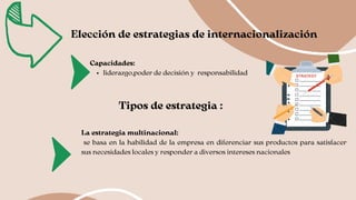 Elección de estrategias de internacionalización
liderazgo,poder de decisión y responsabilidad
Capacidades:
Tipos de estrategia :
La estrategia multinacional:
se basa en la habilidad de la empresa en diferenciar sus productos para satisfacer
sus necesidades locales y responder a diversos intereses nacionales
 
