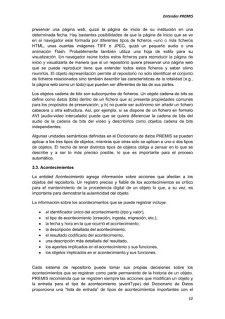                                                                           Entender PREMIS         


preservar una página web, quizá la página de inicio de su institución en una
determinada fecha. Hay bastantes posibilidades de que la página de inicio que se ve
en el navegador esté formada por diferentes tipos de ficheros –uno o más ficheros
HTML, unas cuantas imágenes TIFF o JPEG, quizá un pequeño audio o una
animación Flash. Probablemente también utiliza una hoja de estilo para su
visualización. Un navegador reúne todos estos ficheros para reproducir la página de
inicio y visualizarla de manera que si un repositorio quiere preservar una página web
que se pueda reproducir tiene que entender todos estos ficheros y saber cómo
reunirlos. El objeto representación permite al repositorio no solo identificar el conjunto
de ficheros relacionados sino también describir las características de la totalidad (e.g.,
la página web como un todo) que pueden ser diferentes de las de sus partes.

Los objetos cadena de bits son subconjuntos de ficheros. Un objeto cadena de bits se
define como datos (bits) dentro de un fichero que a) presenta propiedades comunes
para los propósitos de preservación, y b) no puede ser autónomo sin añadir un fichero
cabecera u otra estructura. Así, por ejemplo, si se dispone de un fichero en formato
AVI (audio-video intercalado) puede que se quiera diferenciar la cadena de bits del
audio de la cadena de bits del vídeo y describirlos como objetos cadena de bits
independientes.

Algunas unidades semánticas definidas en el Diccionario de datos PREMIS se pueden
aplicar a los tres tipos de objetos, mientras que otras solo se aplican a uno o dos tipos
de objetos. El hecho de tener distintos tipos de objetos obliga a pensar en lo que se
describe y a ser lo más preciso posible, lo que es importante para el proceso
automático.

3.3. Acontecimientos

La entidad Acontecimiento agrega información sobre acciones que afectan a los
objetos del repositorio. Un registro preciso y fiable de los acontecimientos es crítico
para el mantenimiento de la procedencia digital de un objeto lo que, a su vez, es
importante para demostrar la autenticidad del objeto.

La información sobre los acontecimientos que se puede registrar incluye:

    •   el identificador único del acontecimiento (tipo y valor),
    •   el tipo de acontecimiento (creación, ingesta, migración, etc.),
    •   la fecha y hora en la que ocurrió el acontecimiento,
    •   la descripción detallada del acontecimiento,
    •   el resultado codificado del acontecimiento,
    •   una descripción más detallada del resultado,
    •   los agentes implicados en el acontecimiento y sus funciones,
    •   los objetos implicados en el acontecimiento y sus funciones.


Cada sistema de repositorio puede tomar sus propias decisiones sobre los
acontecimientos que se registran como parte permanente de la historia de un objeto.
PREMIS recomienda que se registren siempre las acciones que modifican un objeto y
la entrada para el tipo de acontecimiento (eventType) del Diccionario de Datos
proporciona una “lista de entrada” de tipos de acontecimientos importantes con el

                                                                                       12
 