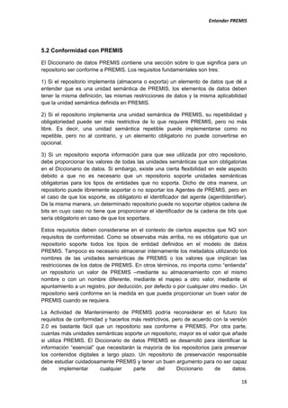                                                                         Entender PREMIS          




5.2 Conformidad con PREMIS

El Diccionario de datos PREMIS contiene una sección sobre lo que significa para un
repositorio ser conforme a PREMIS. Los requisitos fundamentales son tres:

1) Si el repositorio implementa (almacena o exporta) un elemento de datos que dé a
entender que es una unidad semántica de PREMIS, los elementos de datos deben
tener la misma definición, las mismas restricciones de datos y la misma aplicabilidad
que la unidad semántica definida en PREMIS.

2) Si el repositorio implementa una unidad semántica de PREMIS, su repetibilidad y
obligatoriedad puede ser más restrictiva de lo que requiere PREMIS, pero no más
libre. Es decir, una unidad semántica repetible puede implementarse como no
repetible, pero no al contrario, y un elemento obligatorio no puede convertirse en
opcional.

3) Si un repositorio exporta información para que sea utilizada por otro repositorio,
debe proporcionar los valores de todas las unidades semánticas que son obligatorias
en el Diccionario de datos. Si embargo, existe una cierta flexibilidad en este aspecto
debido a que no es necesario que un repositorio soporte unidades semánticas
obligatorias para los tipos de entidades que no soporta. Dicho de otra manera, un
repositorio puede libremente soportar o no soportar los Agentes de PREMIS, pero en
el caso de que los soporte, es obligatorio el identificador del agente (agentIdentifier).
De la misma manera, un determinado repositorio puede no soportar objetos cadena de
bits en cuyo caso no tiene que proporcionar el identificador de la cadena de bits que
sería obligatorio en caso de que los soportara.

Estos requisitos deben considerarse en el contexto de ciertos aspectos que NO son
requisitos de conformidad. Como se observaba más arriba, no es obligatorio que un
repositorio soporte todos los tipos de entidad definidos en el modelo de datos
PREMIS. Tampoco es necesario almacenar internamente los metadatos utilizando los
nombres de las unidades semánticas de PREMIS o los valores que implican las
restricciones de los datos de PREMIS. En otros términos, no importa como “entienda”
un repositorio un valor de PREMIS –mediante su almacenamiento con el mismo
nombre o con un nombre diferente, mediante el mapeo a otro valor, mediante el
apuntamiento a un registro, por deducción, por defecto o por cualquier otro medio-. Un
repositorio será conforme en la medida en que pueda proporcionar un buen valor de
PREMIS cuando se requiera.

La Actividad de Mantenimiento de PREMIS podría reconsiderar en el futuro los
requisitos de conformidad y hacerlos más restrictivos, pero de acuerdo con la versión
2.0 es bastante fácil que un repositorio sea conforme a PREMIS. Por otra parte,
cuantas más unidades semánticas soporte un repositorio, mayor es el valor que añade
si utiliza PREMIS. El Diccionario de datos PREMIS se desarrolló para identificar la
información “esencial” que necesitarán la mayoría de los repositorios para preservar
los contenidos digitales a largo plazo. Un repositorio de preservación responsable
debe estudiar cuidadosamente PREMIS y tener un buen argumento para no ser capaz
de       implementar    cualquier     parte     del      Diccionario   de      datos.

                                                                                      18
 