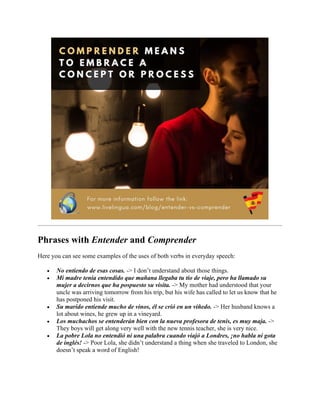 Phrases with Entender and Comprender
Here you can see some examples of the uses of both verbs in everyday speech:
• No entiendo de esas cosas. -> I don’t understand about those things.
• Mi madre tenía entendido que mañana llegaba tu tío de viaje, pero ha llamado su
mujer a decirnos que ha pospuesto su visita. -> My mother had understood that your
uncle was arriving tomorrow from his trip, but his wife has called to let us know that he
has postponed his visit.
• Su marido entiende mucho de vinos, él se crió en un viñedo. -> Her husband knows a
lot about wines, he grew up in a vineyard.
• Los muchachos se entenderán bien con la nueva profesora de tenis, es muy maja. ->
They boys will get along very well with the new tennis teacher, she is very nice.
• La pobre Lola no entendió ni una palabra cuando viajó a Londres, ¡no habla ni gota
de inglés! -> Poor Lola, she didn’t understand a thing when she traveled to London, she
doesn’t speak a word of English!
 