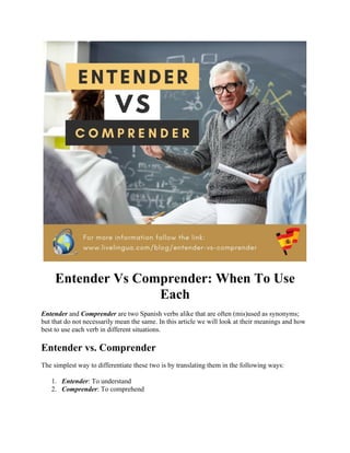 Entender Vs Comprender: When To Use
Each
Entender and Comprender are two Spanish verbs alike that are often (mis)used as synonyms;
but that do not necessarily mean the same. In this article we will look at their meanings and how
best to use each verb in different situations.
Entender vs. Comprender
The simplest way to differentiate these two is by translating them in the following ways:
1. Entender: To understand
2. Comprender: To comprehend
 