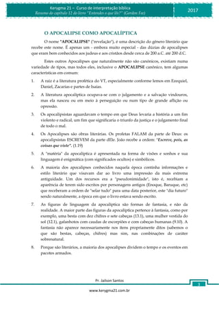 Pr. Jailson Santos
www.kerygma21.com.br
Kerygma 21 – Curso de interpretação bíblica
Resumo do capítulo 12 do livro “Entendes o que lês?” (Gordon Fee)
2017
3
O APOCALIPSE COMO APOCALÍPTICA
O nome "APOCALIPSE" ("revelação"), é uma descrição do gênero literário que
recebe este nome. É apenas um - embora muito especial - das dúzias de apocalipses
que eram bem conhecidos aos judeus e aos cristãos desde cerca de 200 a.C. até 200 d.C.
Estes outros Apocalipses que naturalmente não são canónicos, existiam numa
variedade de tipos, mas todos eles, inclusive o APOCALIPSE canônico, tem algumas
características em comum:
1. A raiz é a literatura profética do VT, especialmente conforme lemos em Ezequiel,
Daniel, Zacarias e partes de Isaías.
2. A literatura apocalíptica ocupava-se com o julgamento e a salvação vindouros,
mas ela nasceu ou em meio à perseguição ou num tipo de grande aflição ou
opressão.
3. Os apocalipsistas aguardavam o tempo em que Deus levaria a história a um fim
violento e radical, um fim que significaria o triunfo da justiça e o julgamento final
de todo o mal.
4. Os Apocalipses são obras literárias. Os profetas FALAM da parte de Deus: os
apocalipsistas ESCREVEM da parte dEle. João recebe a ordem: "Escreve, pois, as
coisas que viste". (1.19)
5. A "matéria" da apocalíptica é apresentada na forma de visões e sonhos e sua
linguagem é enigmática (com significados ocultos) e simbólicos.
6. A maioria dos apocalipses conhecidos naquela época continha informações e
estilo literário que visavam dar ao livro uma impressão da mais extrema
antiguidade. Um dos recursos era a "pseudonimidade", isto é, recebiam a
aparência de terem sido escritos por personagens antigos (Enoque, Baruque, etc)
que receberam a ordem de "selar tudo" para uma data posterior, este "dia futuro"
sendo naturalmente, a época em que o livro estava sendo escrito.
7. As figuras de linguagem da apocalíptica são formas de fantasia, e não da
realidade. A maior parte das figuras da apocalíptica pertence à fantasia, como por
exemplo, uma besta com dez chifres e sete cabeças (13.1), uma mulher vestida do
sol (12.1), gafanhotos com caudas de escorpiões e com cabeças humanas (9.10). A
fantasia não aparece necessariamente nos ítens propriamente ditos (sabemos o
que são bestas, cabeças, chifres) mas sim, nas combinações de caráter
sobrenatural.
8. Porque são literários, a maioria dos apocalipses dividem o tempo e os eventos em
pacotes armados.
 