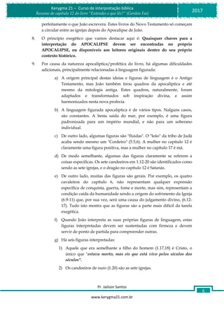 Pr. Jailson Santos
www.kerygma21.com.br
Kerygma 21 – Curso de interpretação bíblica
Resumo do capítulo 12 do livro “Entendes o que lês?” (Gordon Fee)
2017
6
perfeitamente o que João escrevera. Estes livros do Novo Testamento só começam
a circular entre as igrejas depois do Apocalipse de João.
8. O princípio exegético que vamos destacar aqui é: Quaisquer chaves para a
interpretação do APOCALIPSE devem ser encontradas no próprio
APOCALIPSE, ou disponíveis aos leitores originais dentro do seu próprio
contexto histórico.
9. Por causa da natureza apocalíptica/profética do livro, há algumas dificuldades
adicionais, principalmente relacionadas à linguagem figurada:
a) A origem principal destas ideias e figuras de linguagem é o Antigo
Testamento, mas João também tirou quadros da apocalíptica e até
mesmo da mitologia antiga. Estes quadros, naturalmente, foram
adaptados e transformados sob inspiração divina, e assim
harmonizados nesta nova profecia.
b) A linguagem figurada apocalíptica é de vários tipos. Nalguns casos,
são constantes. A besta saída do mar, por exemplo, é uma figura
padronizada para um império mundial, e não para um soberano
individual.
c) De outro lado, algumas figuras são "fluidas". O "leão" da tribo de Judá
acaba sendo mesmo um "Cordeiro" (5.5,6). A mulher no capítulo 12 é
claramente uma figura positiva, mas a mulher no capítulo 17 é má.
d) De modo semelhante, algumas das figuras claramente se referem a
coisas especificas. Os sete candeeiros em 1.12-20 são identificados como
sendo as sete igrejas, e o dragão no capítulo 12 é Satanás.
e) De outro lado, muitas das figuras são gerais. Por exemplo, os quatro
cavaleiros do capítulo 6, não representam qualquer expressão
específica de conquista, guerra, fome e morte, mas sim, representam a
condição caída da humanidade sendo a origem do sofrimento da Igreja
(6.9-11) que, por sua vez, será uma causa do julgamento divino, (6.12-
17). Tudo isto mostra que as figuras são a parte mais difícil da tarefa
exegética.
f) Quando João interpreta as suas próprias figuras de linguagem, estas
figuras interpretadas devem ser sustentadas com firmeza e devem
servir de ponto de partida para compreender outras.
g) Há seis figuras interpretadas:
1) Aquele que era semelhante a filho do homem (1.17,18) é Cristo, o
único que "estava morto, mas eis que está vivo pelos séculos dos
séculos".
2) Os candeeiros de ouro (1.20) são as sete igrejas.
 