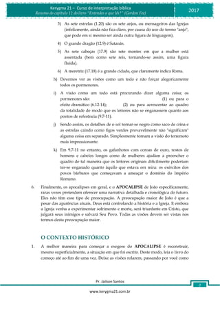 Pr. Jailson Santos
www.kerygma21.com.br
Kerygma 21 – Curso de interpretação bíblica
Resumo do capítulo 12 do livro “Entendes o que lês?” (Gordon Fee)
2017
7
3) As sete estrelas (1.20) são os sete anjos, ou mensageiros das Igrejas
(infelizmente, ainda não fica claro, por causa do uso do termo "anjo",
que pode em si mesmo ser ainda outra figura de linguagem).
4) O grande dragão (12.9) é Satanás.
5) As sete cabeças (17.9) são sete montes em que a mulher está
assentada (bem como sete reis, tornando-se assim, uma figura
fluida).
6) A meretriz (17.18) é a grande cidade, que claramente indica Roma.
h) Devemos ver as visões como um todo e não forçar alegoricamente
todos os pormenores.
i) A visão como um todo está procurando dizer alguma coisa; os
pormenores são: (1) ou para o
efeito dramático (6.12-14); (2) ou para acrescentar ao quadro
da totalidade de modo que os leitores não se enganassem quanto aos
pontos de referência (9.7-11).
j) Sendo assim, os detalhes de o sol tornar-se negro como saco de crina e
as estrelas caindo como figos verdes provavelmente não "significam"
alguma coisa em separado. Simplesmente tornam a visão do terremoto
mais impressionante.
k) Em 9.7-11 no entanto, os gafanhotos com coroas de ouro, rostos de
homens e cabelos longos como de mulheres ajudam a preencher o
quadro de tal maneira que os leitores originais dificilmente poderiam
ter-se enganado quanto àquilo que estava em mira: os exércitos dos
povos bárbaros que começavam a ameaçar o domínio do Império
Romano.
6. Finalmente, os apocalipses em geral, e o APOCALIPSE de João especificamente,
raras vezes pretendem oferecer uma narrativa detalhada e cronológica do futuro.
Eles não têm esse tipo de preocupação. A preocupação maior de João é que a
pesar das aparências atuais, Deus está controlando a história e a Igreja. E embora
a Igreja venha a experimentar sofrimento e morte, será triunfante em Cristo, que
julgará seus inimigos e salvará Seu Povo. Todas as visões devem ser vistas nos
termos desta preocupação maior.
O CONTEXTO HISTÓRICO
1. A melhor maneira para começar a exegese do APOCALIPSE é reconstruir,
mesmo superficialmente, a situação em que foi escrito. Deste modo, leia o livro do
começo até ao fim de uma vez. Deixe as visões rolarem, passando por você como
 